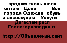 продам ткань шелк оптом › Цена ­ 310 - Все города Одежда, обувь и аксессуары » Услуги   . Дагестан респ.,Геологоразведка п.